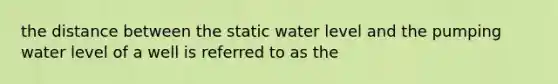 the distance between the static water level and the pumping water level of a well is referred to as the