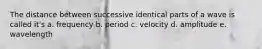 The distance between successive identical parts of a wave is called it's a. frequency b. period c. velocity d. amplitude e. wavelength