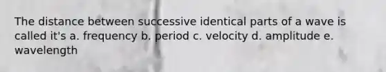 The distance between successive identical parts of a wave is called it's a. frequency b. period c. velocity d. amplitude e. wavelength