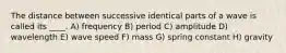 The distance between successive identical parts of a wave is called its ____. A) frequency B) period C) amplitude D) wavelength E) wave speed F) mass G) spring constant H) gravity