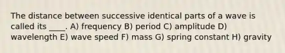 The distance between successive identical parts of a wave is called its ____. A) frequency B) period C) amplitude D) wavelength E) wave speed F) mass G) spring constant H) gravity