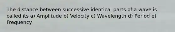 The distance between successive identical parts of a wave is called its a) Amplitude b) Velocity c) Wavelength d) Period e) Frequency