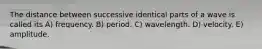 The distance between successive identical parts of a wave is called its A) frequency. B) period. C) wavelength. D) velocity. E) amplitude.