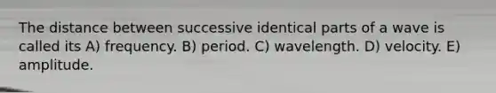 The distance between successive identical parts of a wave is called its A) frequency. B) period. C) wavelength. D) velocity. E) amplitude.