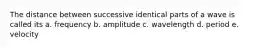 The distance between successive identical parts of a wave is called its a. frequency b. amplitude c. wavelength d. period e. velocity