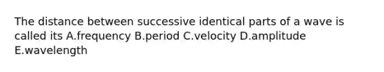 The distance between successive identical parts of a wave is called its A.frequency B.period C.velocity D.amplitude E.wavelength