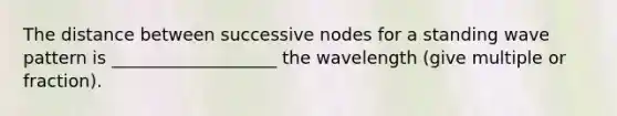 The distance between successive nodes for a standing wave pattern is ___________________ the wavelength (give multiple or fraction).