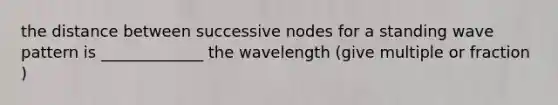 the distance between successive nodes for a standing wave pattern is _____________ the wavelength (give multiple or fraction )