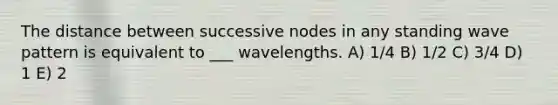 The distance between successive nodes in any standing wave pattern is equivalent to ___ wavelengths. A) 1/4 B) 1/2 C) 3/4 D) 1 E) 2