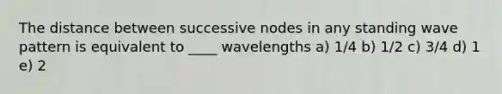 The distance between successive nodes in any standing wave pattern is equivalent to ____ wavelengths a) 1/4 b) 1/2 c) 3/4 d) 1 e) 2