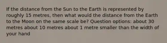 If the distance from the Sun to the Earth is represented by roughly 15 metres, then what would the distance from the Earth to the Moon on the same scale be? Question options: about 30 metres about 10 metres about 1 metre smaller than the width of your hand