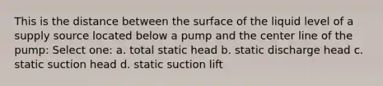 This is the distance between the surface of the liquid level of a supply source located below a pump and the center line of the pump: Select one: a. total static head b. static discharge head c. static suction head d. static suction lift