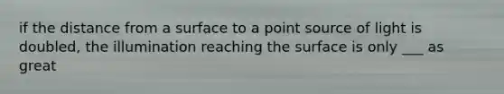 if the distance from a surface to a point source of light is doubled, the illumination reaching the surface is only ___ as great