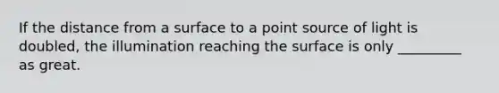 If the distance from a surface to a point source of light is doubled, the illumination reaching the surface is only _________ as great.