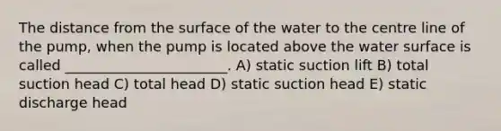 The distance from the surface of the water to the centre line of the pump, when the pump is located above the water surface is called _______________________. A) static suction lift B) total suction head C) total head D) static suction head E) static discharge head