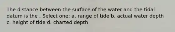 The distance between the surface of the water and the tidal datum is the . Select one: a. range of tide b. actual water depth c. height of tide d. charted depth