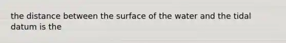 the distance between the surface of the water and the tidal datum is the