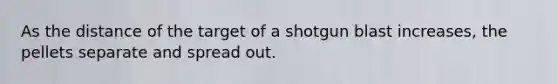 As the distance of the target of a shotgun blast increases, the pellets separate and spread out.