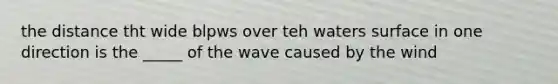 the distance tht wide blpws over teh waters surface in one direction is the _____ of the wave caused by the wind