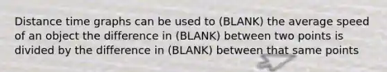 Distance time graphs can be used to (BLANK) the average speed of an object the difference in (BLANK) between two points is divided by the difference in (BLANK) between that same points