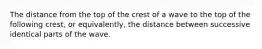 The distance from the top of the crest of a wave to the top of the following crest, or equivalently, the distance between successive identical parts of the wave.