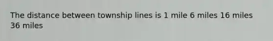 The distance between township lines is 1 mile 6 miles 16 miles 36 miles