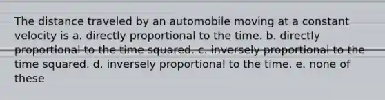 The distance traveled by an automobile moving at a constant velocity is a. directly proportional to the time. b. directly proportional to the time squared. c. inversely proportional to the time squared. d. inversely proportional to the time. e. none of these