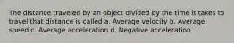 The distance traveled by an object divided by the time it takes to travel that distance is called a. Average velocity b. Average speed c. Average acceleration d. Negative acceleration