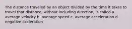 The distance traveled by an object divided by the time it takes to travel that distance, without including direction, is called a. average velocity b. average speed c. average acceleration d. negative accleration