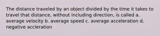 The distance traveled by an object divided by the time it takes to travel that distance, without including direction, is called a. average velocity b. average speed c. average acceleration d. negative accleration