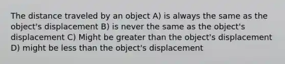 The distance traveled by an object A) is always the same as the object's displacement B) is never the same as the object's displacement C) Might be greater than the object's displacement D) might be less than the object's displacement