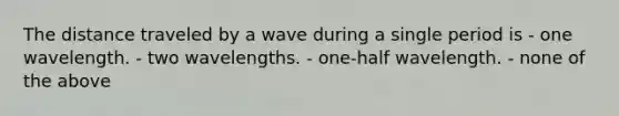 The distance traveled by a wave during a single period is - one wavelength. - two wavelengths. - one-half wavelength. - none of the above