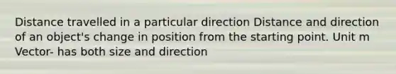 Distance travelled in a particular direction Distance and direction of an object's change in position from the starting point. Unit m Vector- has both size and direction