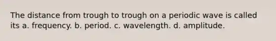 The distance from trough to trough on a periodic wave is called its a. frequency. b. period. c. wavelength. d. amplitude.