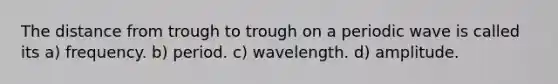 The distance from trough to trough on a periodic wave is called its a) frequency. b) period. c) wavelength. d) amplitude.