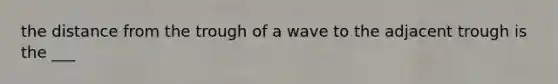 the distance from the trough of a wave to the adjacent trough is the ___