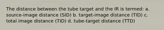 The distance between the tube target and the IR is termed: a. source-image distance (SID) b. target-image distance (TID) c. total image distance (TID) d. tube-target distance (TTD)