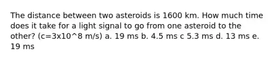 The distance between two asteroids is 1600 km. How much time does it take for a light signal to go from one asteroid to the other? (c=3x10^8 m/s) a. 19 ms b. 4.5 ms c 5.3 ms d. 13 ms e. 19 ms