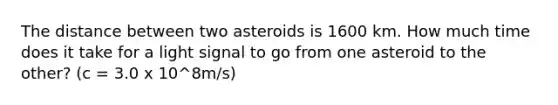 The distance between two asteroids is 1600 km. How much time does it take for a light signal to go from one asteroid to the other? (c = 3.0 x 10^8m/s)