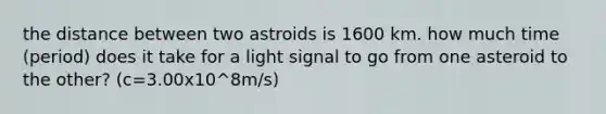 the distance between two astroids is 1600 km. how much time (period) does it take for a light signal to go from one asteroid to the other? (c=3.00x10^8m/s)