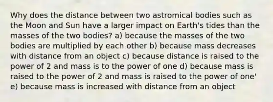 Why does the distance between two astromical bodies such as the Moon and Sun have a larger impact on Earth's tides than the masses of the two bodies? a) because the masses of the two bodies are multiplied by each other b) because mass decreases with distance from an object c) because distance is raised to the power of 2 and mass is to the power of one d) because mass is raised to the power of 2 and mass is raised to the power of one' e) because mass is increased with distance from an object