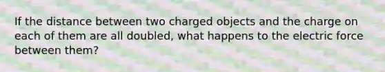 If the distance between two charged objects and the charge on each of them are all doubled, what happens to the electric force between them?