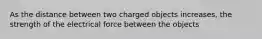 As the distance between two charged objects increases, the strength of the electrical force between the objects