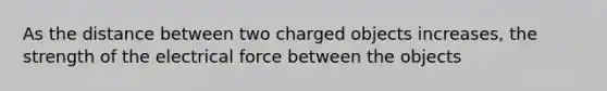 As the distance between two charged objects increases, the strength of the electrical force between the objects