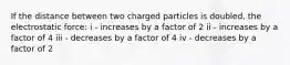 If the distance between two charged particles is doubled, the electrostatic force: i - increases by a factor of 2 ii - increases by a factor of 4 iii - decreases by a factor of 4 iv - decreases by a factor of 2