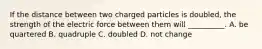 If the distance between two charged particles is doubled, the strength of the electric force between them will __________. A. be quartered B. quadruple C. doubled D. not change