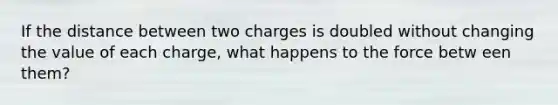 If the distance between two charges is doubled without changing the value of each charge, what happens to the force betw een them?