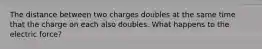 The distance between two charges doubles at the same time that the charge on each also doubles. What happens to the electric force?