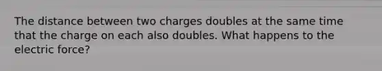 The distance between two charges doubles at the same time that the charge on each also doubles. What happens to the electric force?