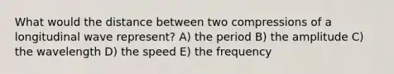 What would the distance between two compressions of a longitudinal wave represent? A) the period B) the amplitude C) the wavelength D) the speed E) the frequency